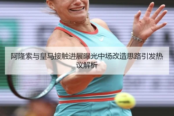 阿隆索与皇马接触进展曝光中场改造思路引发热议解析